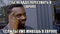 тебе не надо переезжать в европу если ты уже живешь в европе