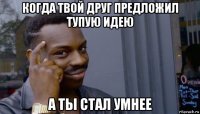 когда твой друг предложил тупую идею а ты стал умнее