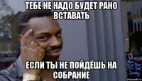 тебе не надо будет рано вставать если ты не пойдёшь на собрание