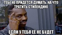 тебе не придется думать, на что тратить стипендию если у тебя её не будет