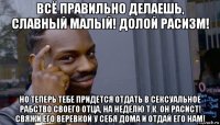 всё правильно делаешь, славный малый! долой расизм! но теперь тебе придется отдать в сексуальное рабство своего отца, на неделю т.к. он расист! свяжи его веревкой у себя дома и отдай его нам!