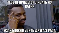 тебе не придется ливать из катки если можно убить друга 3 раза