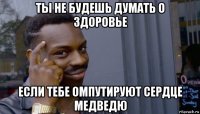 ты не будешь думать о здоровье если тебе омпутируют сердце медведю