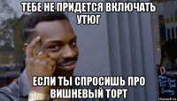 тебе не придется включать утюг если ты спросишь про вишневый торт