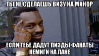 ты не сделаешь визу на минор если тебе дадут пизды фанаты немиги на лане