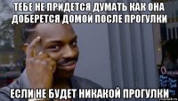 тебе не придется думать как она доберется домой после прогулки если не будет никакой прогулки