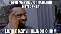 ты не умрешь от падения метеорита если подружишься с ним