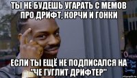 ты не будешь угарать с мемов про дрифт, корчи и гонки если ты ещё не подписался на "че гуглит дрифтер"