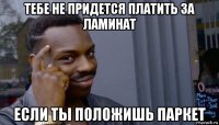 тебе не придется платить за ламинат если ты положишь паркет