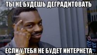 ты не будешь деградитовать если у тебя не будет интернета