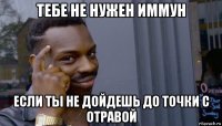 тебе не нужен иммун если ты не дойдешь до точки с отравой