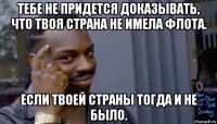 тебе не придется доказывать, что твоя страна не имела флота. если твоей страны тогда и не было.