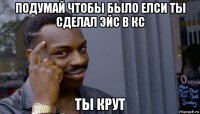 подумай чтобы было елси ты сделал эйс в кс ты крут