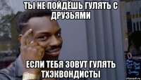 ты не пойдёшь гулять с друзьями если тебя зовут гулять тхэквондисты