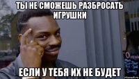 ты не сможешь разбросать игрушки если у тебя их не будет