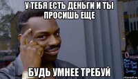 у тебя есть деньги и ты просишь еще будь умнее требуй