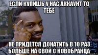 если купишь у нас аккаунт то тебе не придется донатить в 10 раз больше на свой с новобранца