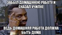 забыл домашнюю работу и сказал училке ведь домашняя работа должна быть дома