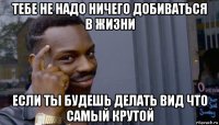 тебе не надо ничего добиваться в жизни если ты будешь делать вид что самый крутой