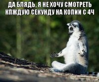 да блядь, я не хочу смотреть кпждую секунду на копии с 4ч 