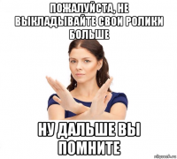 пожалуйста, не выкладывайте свои ролики больше ну дальше вы помните