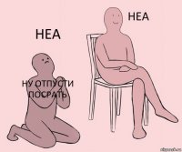 Ну отпусти посрАть  Неа