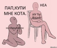 Ну,пожалуйста! Ну ты дебил! Пап,купи мне кота.