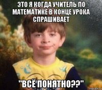 это я когда учитель по математике в конце урока спрашивает "всё понятно??"