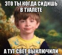 это ты когда сидишь в туалете а тут свет выключили