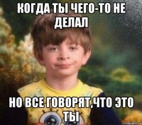 когда ты чего-то не делал но все говорят,что это ты