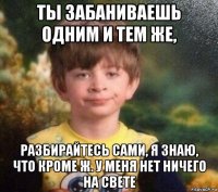 ты забаниваешь одним и тем же, разбирайтесь сами, я знаю, что кроме ж. у меня нет ничего на свете