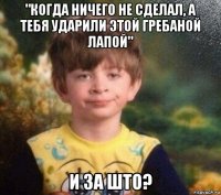 "когда ничего не сделал, а тебя ударили этой гребаной лапой" и за што?