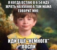 я когда встаю в 6:54 иду жрать на кухню а там мама говорит мне: иди ещё "немнога" поспи