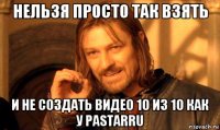 нельзя просто так взять и не создать видео 10 из 10 как у pastarru