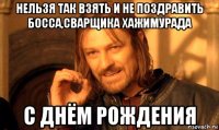 нельзя так взять и не поздравить босса,сварщика хажимурада с днём рождения