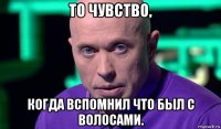 то чувство, когда вспомнил что был с волосами.