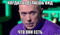 когда ты делаешь вид что они есть