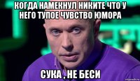 когда намекнул никите что у него тупое чувство юмора сука , не беси