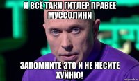 и всё таки гитлер правее муссолини запомните это и не несите хуйню!