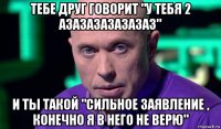 тебе друг говорит "у тебя 2 азазазазазазаз" и ты такой "сильное заявление , конечно я в него не верю"