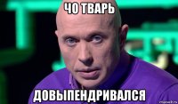 чо тварь довыпендривался