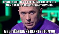 люди! я уже вам в открытую говорю что мои знания полностью антинаучны а вы уёбища не верите этому!!!