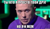 ты кто я просто твой друг но я и мем