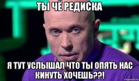 ты чё редиска я тут услышал что ты опять нас кинуть хочешь??!