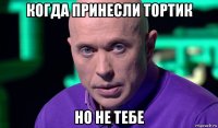 когда принесли тортик но не тебе