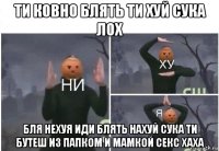 ти ковно блять ти хуй сука лох бля нехуя иди блять нахуй сука ти бутеш из папком и мамкой секс хаха