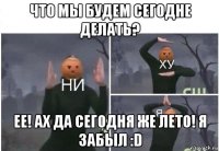 что мы будем сегодне делать? ее! ах да сегодня же лето! я забыл :d