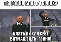 ты говно блять ты лох? блять ни ху я себе битман.эй,ты говно!