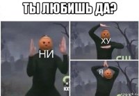 ты любишь да? 