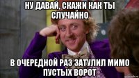 ну давай, скажи как ты случайно в очередной раз затулил мимо пустых ворот